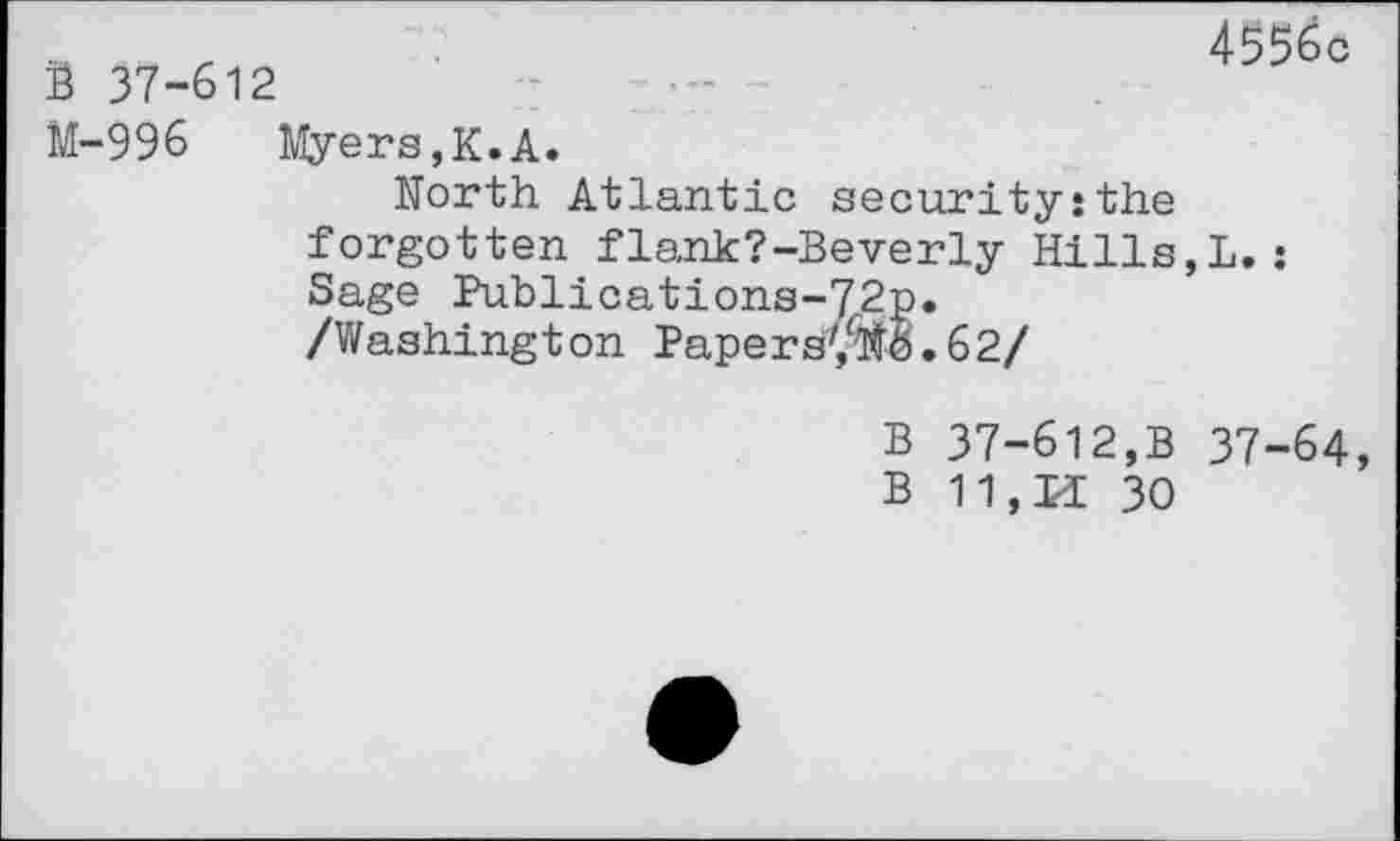 ﻿B 37-612
4556c
M-996 Myers,K.A.
North Atlantic security:the forgotten flank?-Beverly Hills,!.: Sage Publications-72p.
/Washington PapersyTO.62/
B 37-612,B 37-64, B 11,K 30